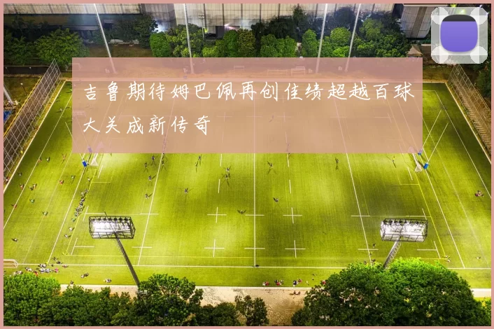吉鲁期待姆巴佩再创佳绩超越百球大关成新传奇