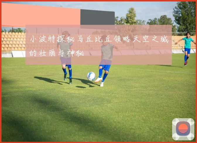小波特探秘马丘比丘领略天空之城的壮丽与神秘