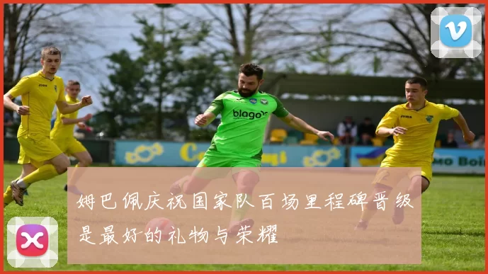 姆巴佩庆祝国家队百场里程碑晋级是最好的礼物与荣耀