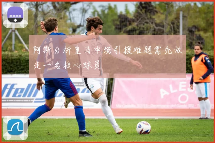 阿斯分析皇马中场引援难题需先放走一名核心球员